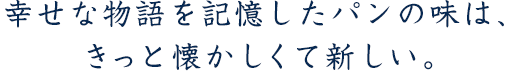 「幸せな物語を記憶したパンの味は、きっと懐かしくて新しい。」